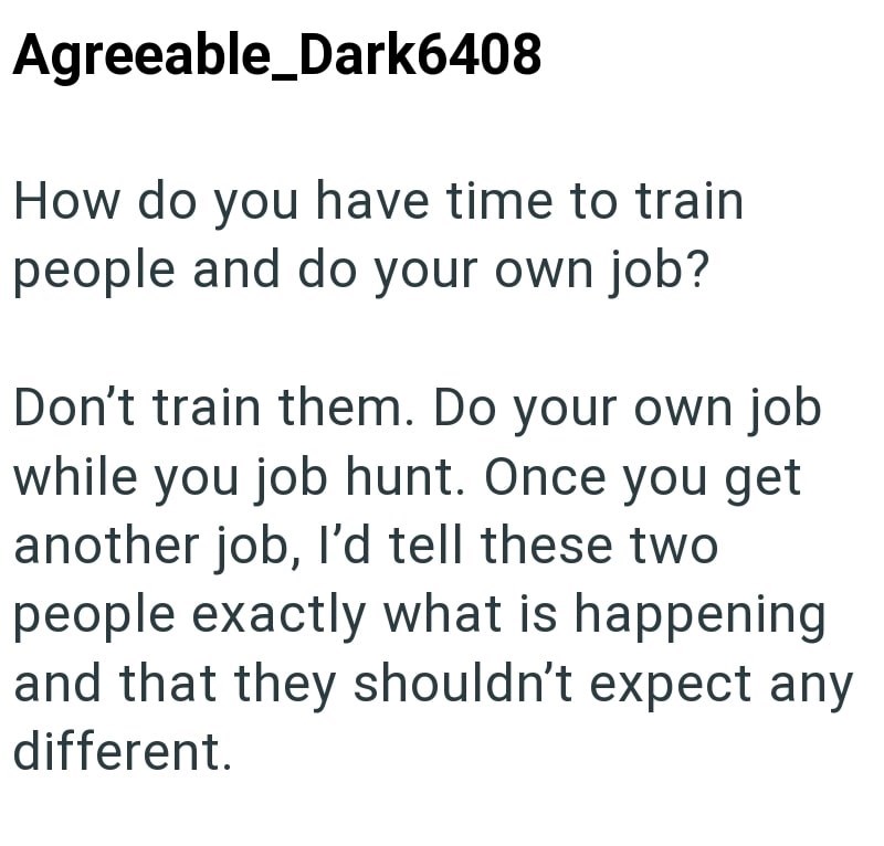 Agreeable_Dark6408 How do you have time to train people and do your own job? Don't train them. Do your own job while you job hunt. Once you get another job, I'd tell these two people exactly what is happening and that they shouldn't expect any different.