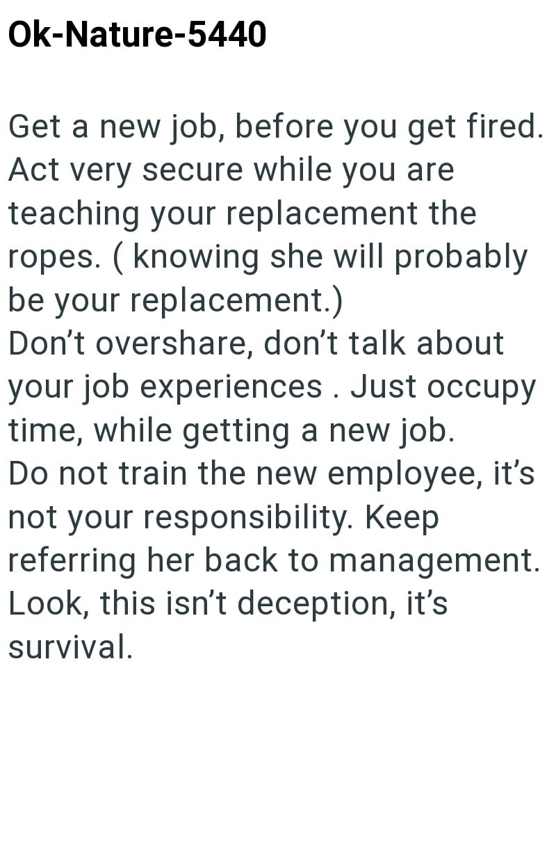 Ok-Nature-5440 Get a new job, before you get fired. Act very secure while you are teaching your replacement the ropes. (knowing she will probably be your replacement.) Don't overshare, don't talk about your job experiences. Just occupy time, while getting a new job. Do not train the new employee, it's not your responsibility. Keep referring her back to management. Look, this isn't deception, it's survival.