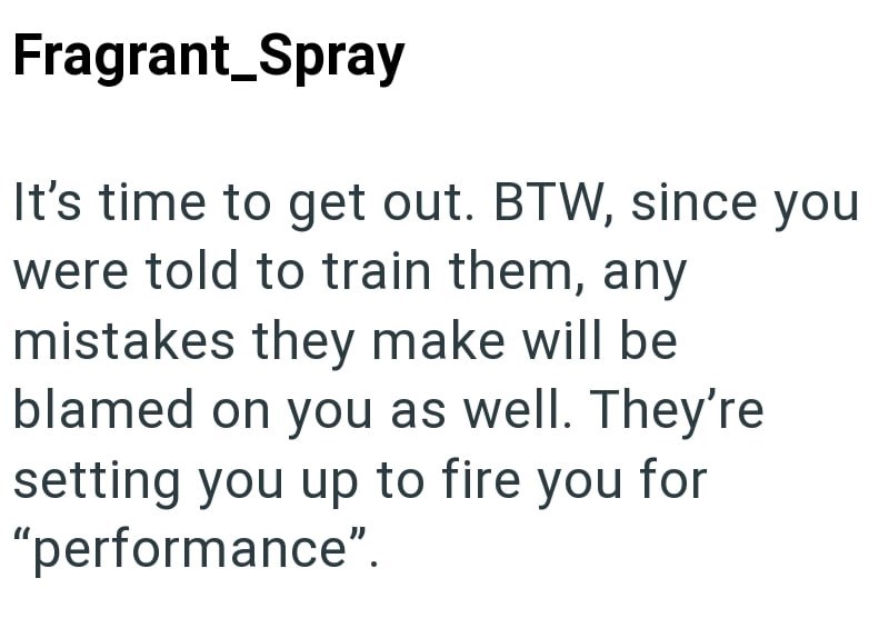 Fragrant_Spray It's time to get out. BTW, since you were told to train them, any mistakes they make will be blamed on you as well. They're setting you up to fire you for "performance".