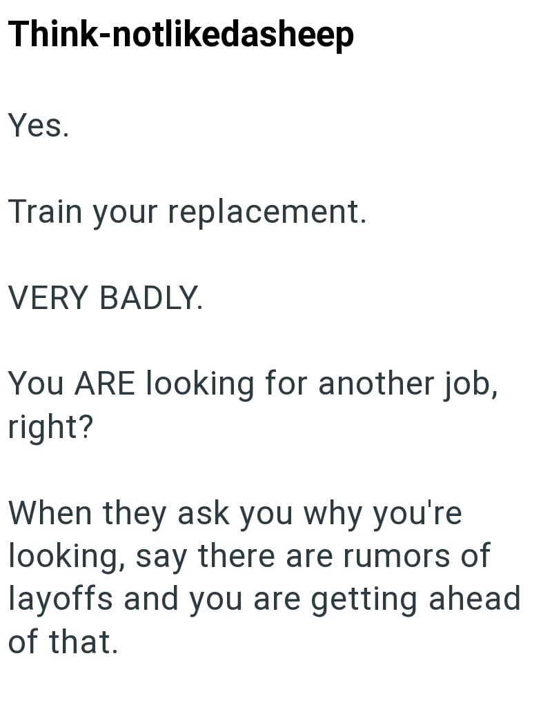 Think-notlikedasheep Yes. Train your replacement. VERY BADLY. You ARE looking for another job, right? When they ask you why you're looking, say there are rumors of layoffs and you are getting ahead of that.