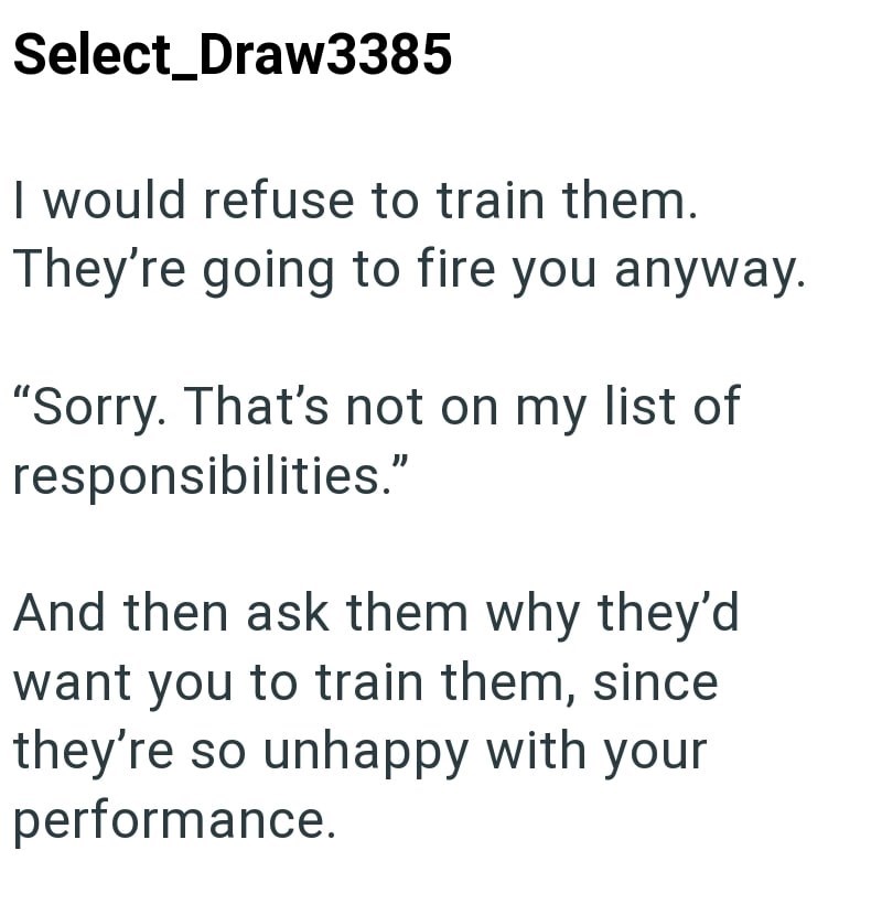 Select_Draw3385 I would refuse to train them. They're going to fire you anyway. "Sorry. That's not on my list of responsibilities." And then ask them why they'd want you to train them, since they're so unhappy with your performance.
