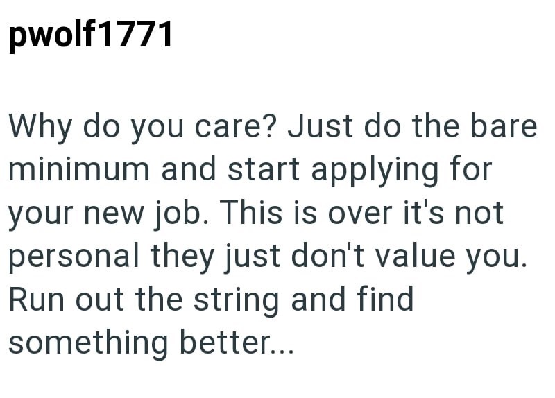 pwolf1771 Why do you care? Just do the bare minimum and start applying for your new job. This is over it's not personal they just don't value you. Run out the string and find something better...