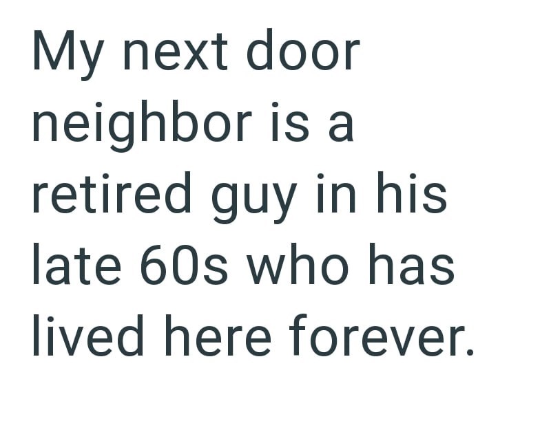 My next door neighbor is a retired guy in his late 60s who has lived here forever.