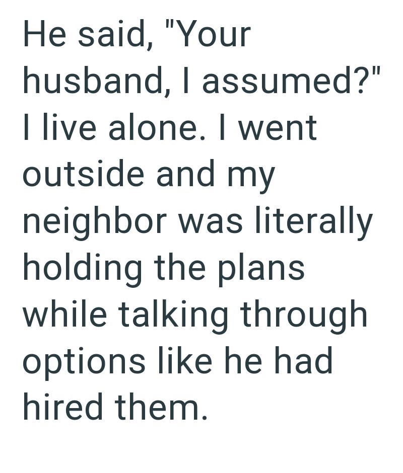 He said, "Your husband, I assumed?" I live alone. I went outside and my neighbor was literally holding the plans while talking through options like he had hired them.