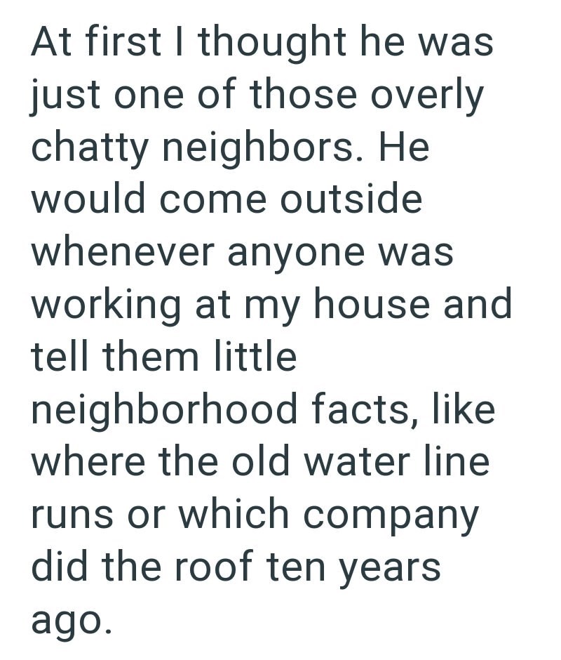At first I thought he was just one of those overly chatty neighbors. He would come outside whenever anyone was working at my house and tell them little neighborhood facts, like where the old water line runs or which company did the roof ten years ago.