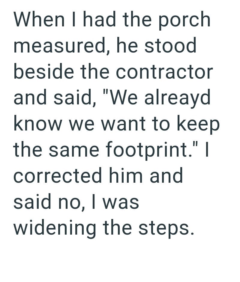 When I had the porch measured, he stood beside the contractor and said, "We alreayd know we want to keep the same footprint." I corrected him and said no, I was widening the steps.