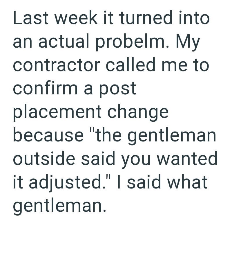 Last week it turned into an actual probelm. My contractor called me to confirm a post placement change because "the gentleman outside said you wanted it adjusted." I said what gentleman.