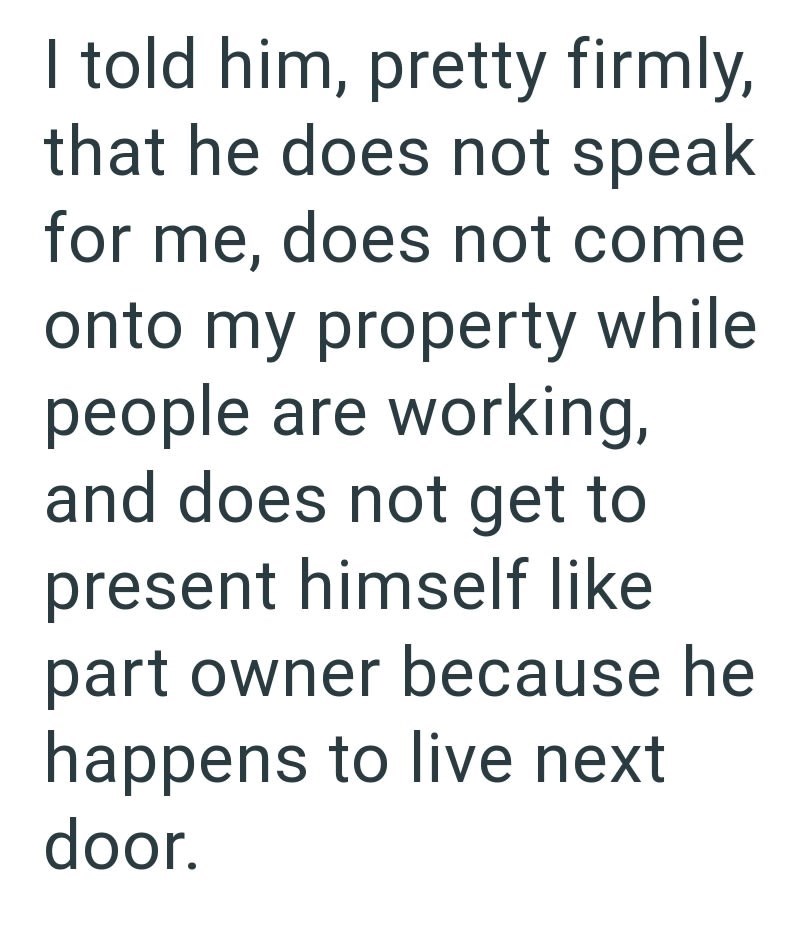 I told him, pretty firmly, that he does not speak for me, does not come onto my property while people are working, and does not get to present himself like part owner because he happens to live next door.