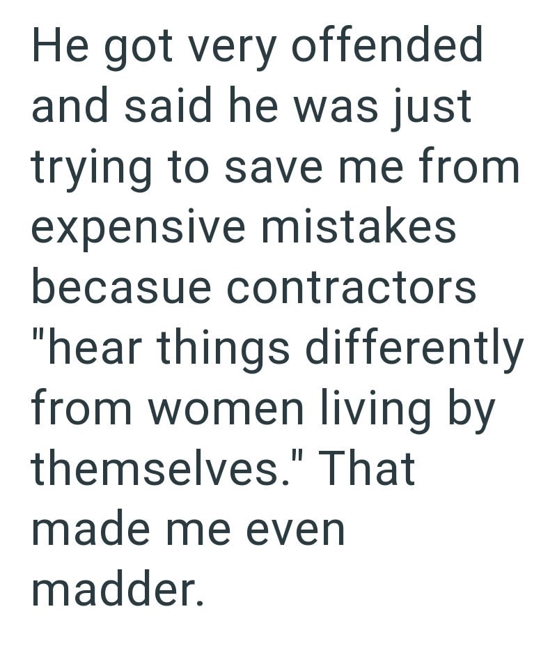 He got very offended and said he was just trying to save me from expensive mistakes becasue contractors "hear things differently from women living by themselves." That made me even madder.
