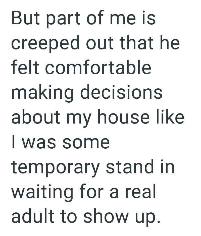 But part of me is creeped out that he felt comfortable making decisions about my house like I was some temporary stand in waiting for a real adult to show up.