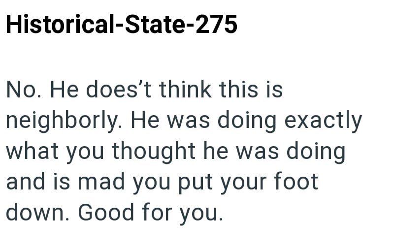 Historical-State-275 No. He does't think this is neighborly. He was doing exactly what you thought he was doing and is mad you put your foot down. Good for you.