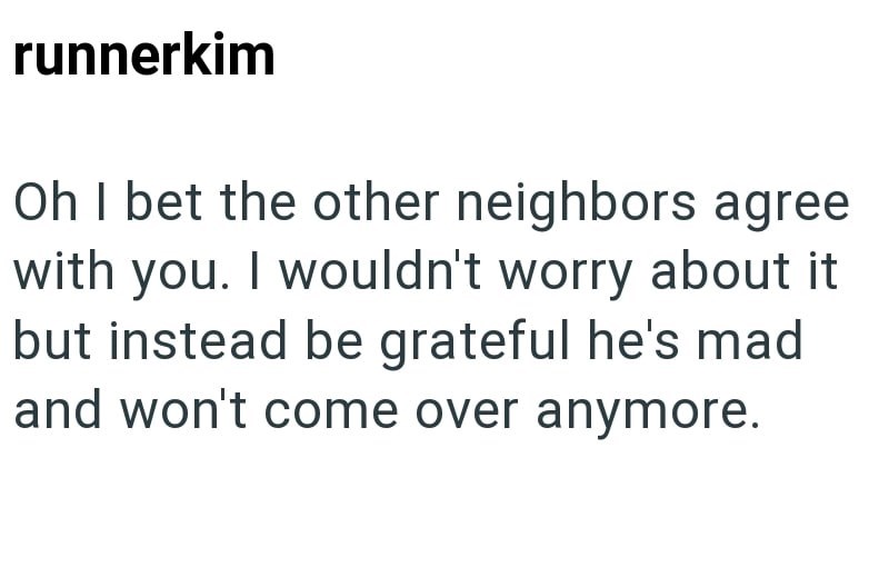 runnerkim Oh I bet the other neighbors agree with you. I wouldn't worry about it but instead be grateful he's mad and won't come over anymore.