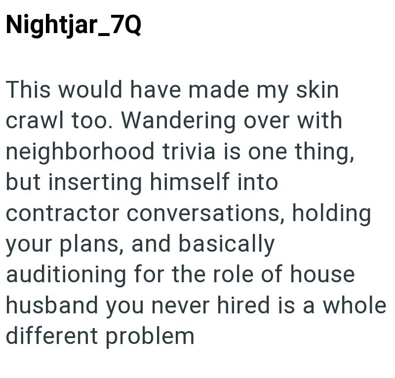 Nightjar_7Q This would have made my skin crawl too. Wandering over with neighborhood trivia is one thing, but inserting himself into contractor conversations, holding your plans, and basically auditioning for the role of house husband you never hired is a whole. different problem