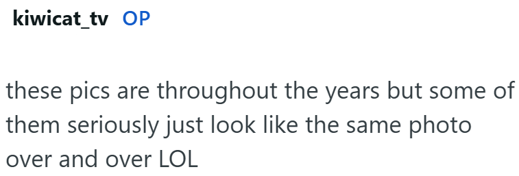 kiwicat_tv OP these pics are throughout the years but some of them seriously just look like the same photo over and over LOL