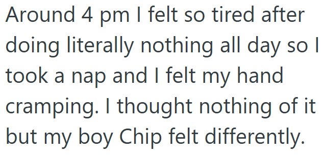 Around 4 pm I felt so tired after doing literally nothing all day so I took a nap and I felt my hand cramping. I thought nothing of it but my boy Chip felt differently.