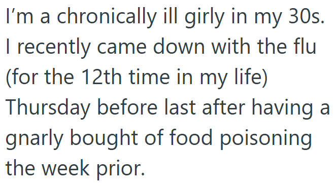 I'm a chronically ill girly in my 30s. I recently came down with the flu (for the 12th time in my life) Thursday before last after having a gnarly bought of food poisoning the week prior.