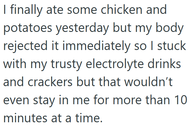 I finally ate some chicken and potatoes yesterday but my body rejected it immediately so I stuck with my trusty electrolyte drinks and crackers but that wouldn't even stay in me for more than 10 minutes at a time.