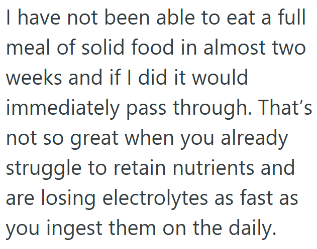 I have not been able to eat a full meal of solid food in almost two weeks and if I did it would immediately pass through. That's not so great when you already struggle to retain nutrients and are losing electrolytes as fast as you ingest them on the daily.