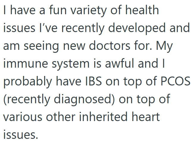 I have a fun variety of health issues I've recently developed and am seeing new doctors for. My immune system is awful and I probably have IBS on top of PCOS (recently diagnosed) on top of various other inherited heart issues.
