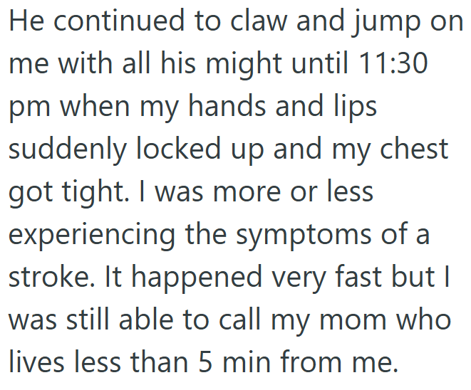 He continued to claw and jump on me with all his might until 11:30 pm when my hands and lips. suddenly locked up and my chest got tight. I was more or less experiencing the symptoms of a stroke. It happened very fast but I was still able to call my mom who lives less than 5 min from me.