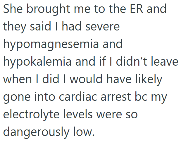 She brought me to the ER and they said I had severe hypomagnesemia and hypokalemia and if I didn't leave when I did I would have likely gone into cardiac arrest bc my electrolyte levels were so dangerously low.