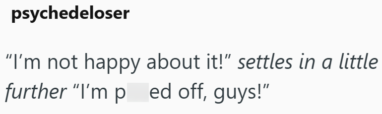 psychedeloser "I'm not happy about it!" settles in a little further "I'm ped off, guys!"