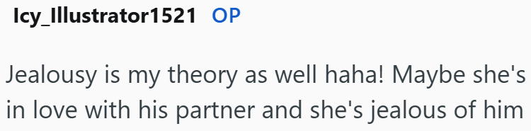 Icy_Illustrator1521 OP Jealousy is my theory as well haha! Maybe she's in love with his partner and she's jealous of him