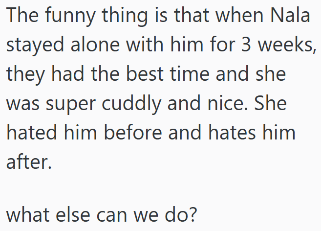 The funny thing is that when Nala stayed alone with him for 3 weeks, they had the best time and she was super cuddly and nice. She hated him before and hates him after. what else can we do?