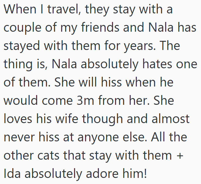 When I travel, they stay with a couple of my friends and Nala has stayed with them for years. The thing is, Nala absolutely hates one of them. She will hiss when he would come 3m from her. She loves his wife though and almost never hiss at anyone else. All the other cats that stay with them + Ida absolutely adore him!