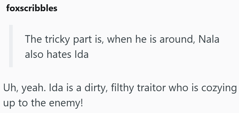 foxscribbles The tricky part is, when he is around, Nala also hates Ida Uh, yeah. Ida is a dirty, filthy traitor who is cozying up to the enemy!