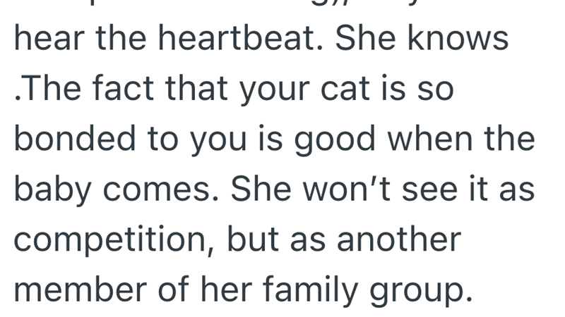 hear the heartbeat. She knows .The fact that your cat is so bonded to you is good when the baby comes. She won't see it as competition, but as another member of her family group.