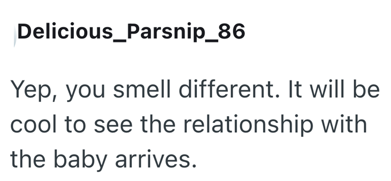 Delicious_Parsnip_86 Yep, you smell different. It will be cool to see the relationship with the baby arrives.