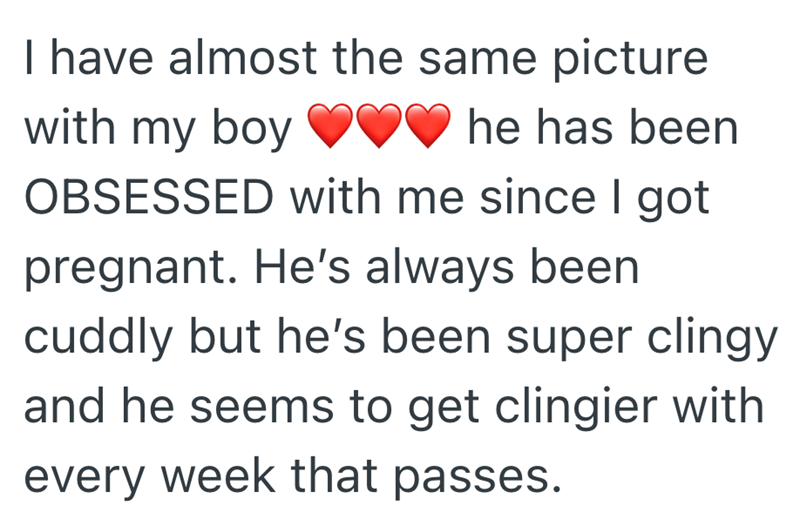 I have almost the same picture with my boy he has been OBSESSED with me since I got pregnant. He's always been cuddly but he's been super clingy and he seems to get clingier with every week that passes.