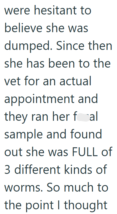 were hesitant to believe she was dumped. Since then she has been to the vet for an actual appointment and they ran her fal sample and found out she was FULL of 3 different kinds of worms. So much to the point I thought