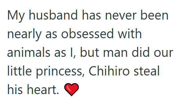 My husband has never been nearly as obsessed with animals as I, but man did our little princess, Chihiro steal his heart.
