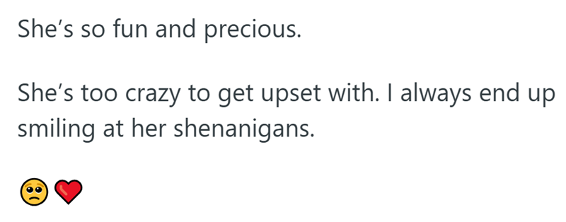 She's so fun and precious. She's too crazy to get upset with. I always end up smiling at her shenanigans.