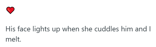 His face lights up when she cuddles him and I melt.