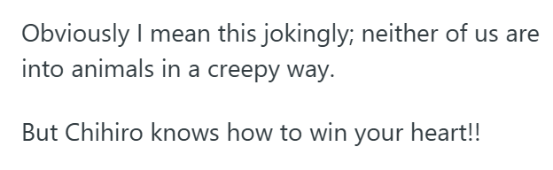 Obviously I mean this jokingly; neither of us are into animals in a creepy way. But Chihiro knows how to win your heart!!