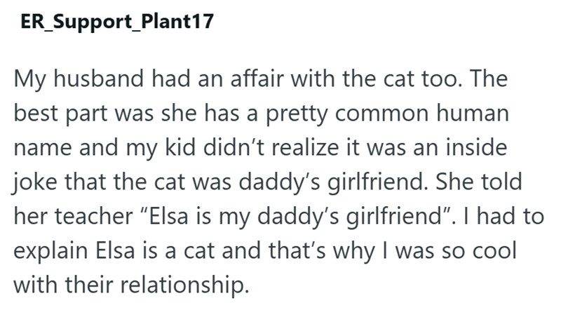 ER_Support_Plant17 My husband had an affair with the cat too. The best part was she has a pretty common human name and my kid didn't realize it was an inside joke that the cat was daddy's girlfriend. She told her teacher "Elsa is my daddy's girlfriend”. I had to explain Elsa is a cat and that's why I was so cool with their relationship.