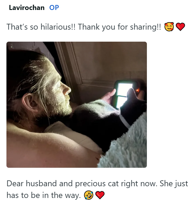 Lavirochan OP That's so hilarious!! Thank you for sharing!! Dear husband and precious cat right now. She just has to be in the way.