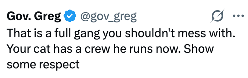 Gov. Greg @gov_greg That is a full gang you shouldn't mess with. Your cat has a crew he runs now. Show some respect