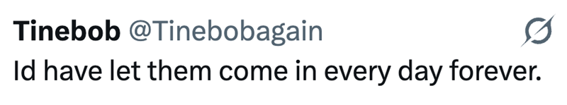 Tinebob @Tinebobagain 0 Id have let them come in every day forever.