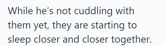 While he's not cuddling with them yet, they are starting to sleep closer and closer together.