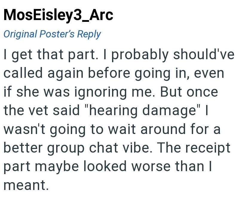 MosEisley3_Arc Original Poster's Reply I get that part. I probably should've called again before going in, even if she was ignoring me. But once the vet said "hearing damage" | wasn't going to wait around for a better group chat vibe. The receipt part maybe looked worse than I meant.