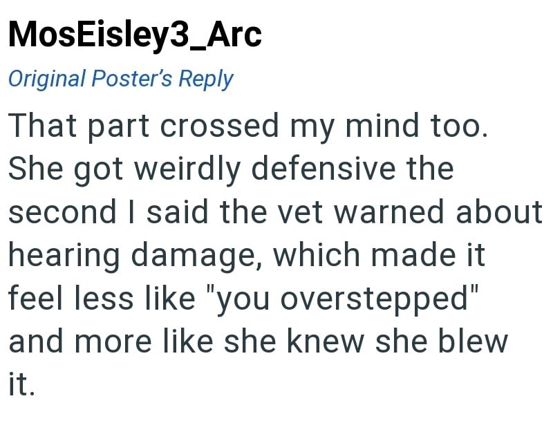 MosEisley3_Arc Original Poster's Reply That part crossed my mind too. She got weirdly defensive the second I said the vet warned about hearing damage, which made it feel less like "you overstepped" and more like she knew she blew it.