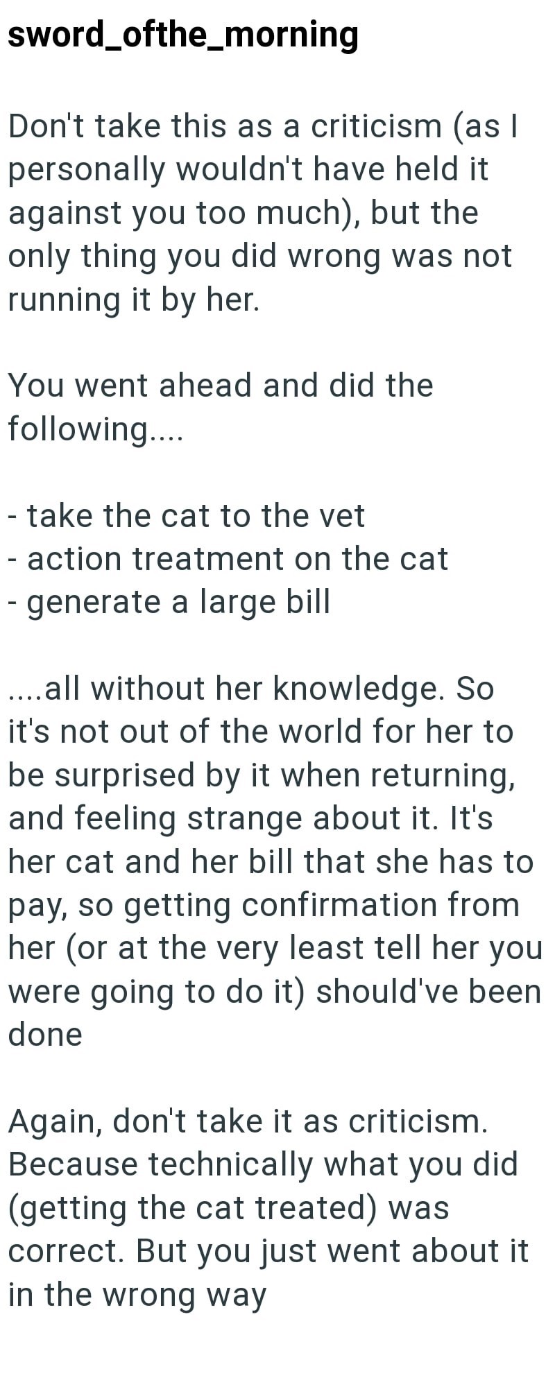sword_ofthe_morning Don't take this as a criticism (as I personally wouldn't have held it against you too much), but the only thing you did wrong was not running it by her. You went ahead and did the following.... - take the cat to the vet - action treatment on the cat - generate a large bill ....all without her knowledge. So it's not out of the world for her to be surprised by it when returning, and feeling strange about it. It's her cat and her bill that she has to pay, so getting confirmation