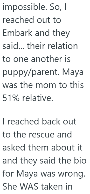 impossible. So, I reached out to Embark and they said... their relation to one another is puppy/parent. Maya was the mom to this 51% relative. I reached back out to the rescue and asked them about it and they said the bio for Maya was wrong. She WAS taken in