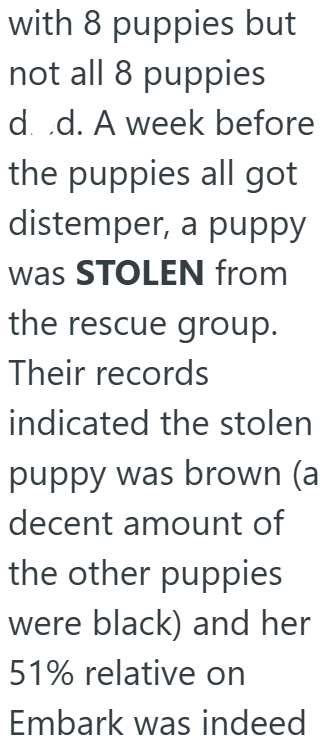 with 8 puppies but not all 8 puppies d. .d. A week before the puppies all got distemper, a puppy was STOLEN from the rescue group. Their records indicated the stolen puppy was brown (a decent amount of the other puppies were black) and her 51% relative on Embark was indeed
