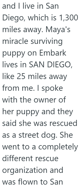 and I live in San Diego, which is 1,300 miles away. Maya's miracle surviving puppy on Embark lives in SAN DIEGO, like 25 miles away from me. I spoke with the owner of her puppy and they said she was rescued as a street dog. She went to a completely different rescue organization and was flown to San