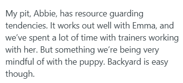 My pit, Abbie, has resource guarding tendencies. It works out well with Emma, and we've spent a lot of time with trainers working with her. But something we're being very mindful of with the puppy. Backyard is easy though.
